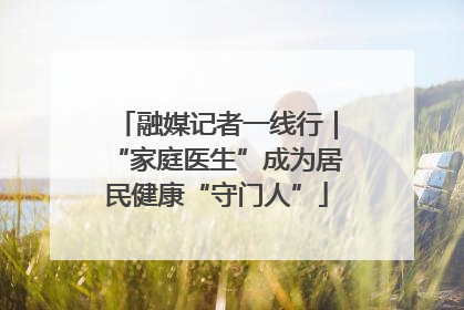 融媒记者一线行｜“家庭医生”成为居民健康“守门人”