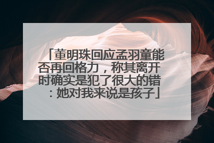董明珠回应孟羽童能否再回格力，称其离开时确实是犯了很大的错：她对我来说是孩子