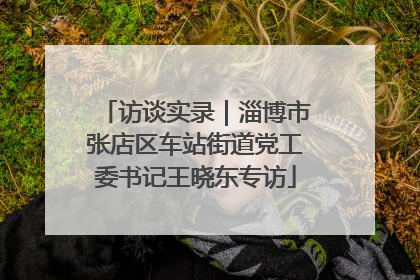访谈实录｜淄博市张店区车站街道党工委书记王晓东专访
