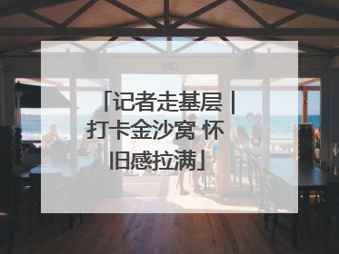 记者走基层｜打卡金沙窝 怀旧感拉满