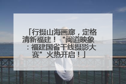 行摄山海画廊，定格清新福建！“闽道映象：福建国省干线摄影大赛”火热开启！