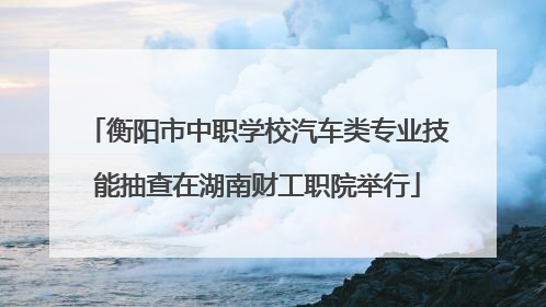 衡阳市中职学校汽车类专业技能抽查在湖南财工职院举行