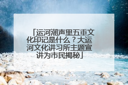 运河潮声里五重文化印记是什么？大运河文化讲习所主题宣讲为市民揭秘