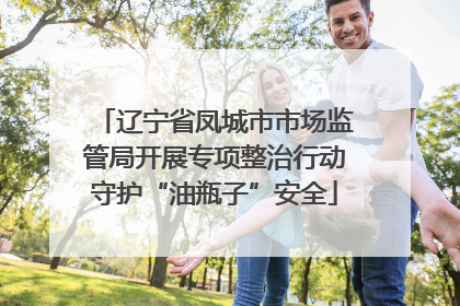 辽宁省凤城市市场监管局开展专项整治行动守护“油瓶子”安全
