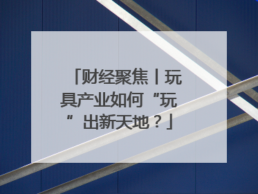 财经聚焦丨玩具产业如何“玩”出新天地？