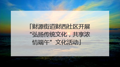 财源街道财西社区开展“弘扬传统文化，共享浓情端午”文化活动