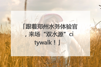 跟着郑州水务体验官，来场“双水源”citywalk！