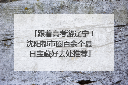 跟着高考游辽宁！沈阳都市圈百余个夏日宝藏好去处推荐