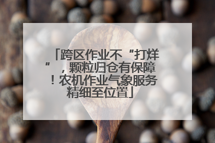 跨区作业不“打烊”，颗粒归仓有保障！农机作业气象服务精细至位置