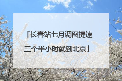 长春站七月调图提速 三个半小时就到北京