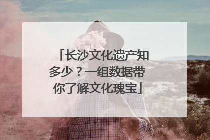 长沙文化遗产知多少？一组数据带你了解文化瑰宝