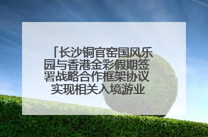 长沙铜官窑国风乐园与香港金彩假期签署战略合作框架协议 实现相关入境游业务增收超亿元