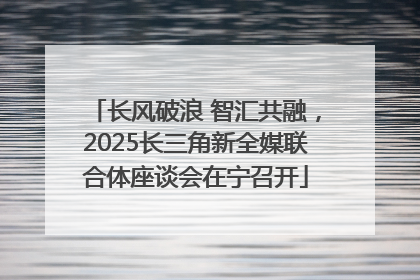 长风破浪 智汇共融，2025长三角新全媒联合体座谈会在宁召开