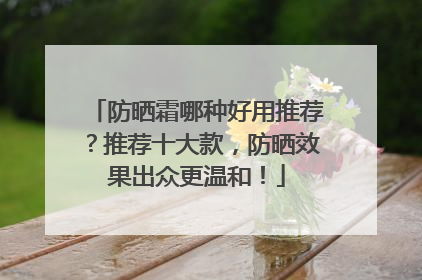 防晒霜哪种好用推荐？推荐十大款，防晒效果出众更温和！