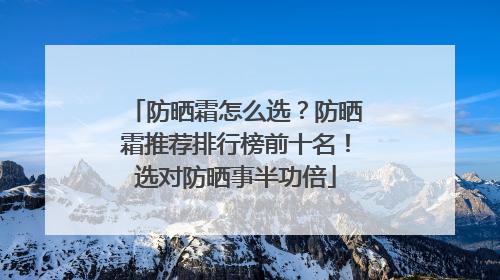 防晒霜怎么选？防晒霜推荐排行榜前十名！选对防晒事半功倍