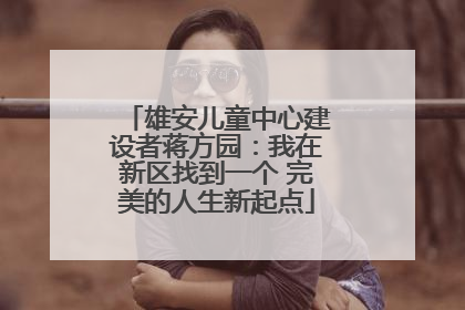 雄安儿童中心建设者蒋方园：我在新区找到一个 完美的人生新起点