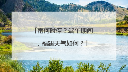 雨何时停？端午期间，福建天气如何？