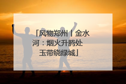 风物郑州丨金水河：烟火升腾处 玉带绕绿城