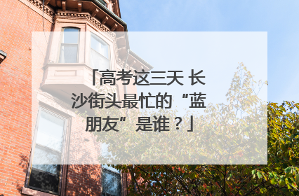 高考这三天 长沙街头最忙的“蓝朋友”是谁？