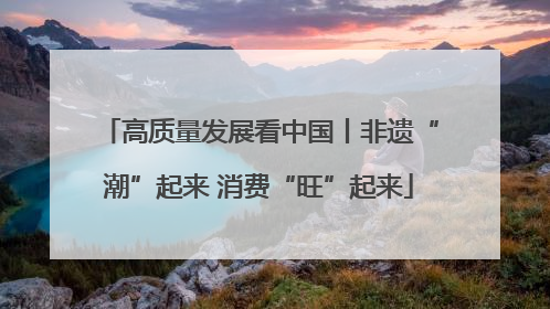 高质量发展看中国丨非遗“潮”起来 消费“旺”起来