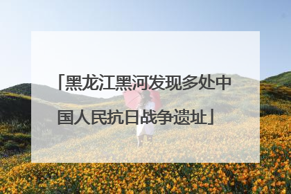 黑龙江黑河发现多处中国人民抗日战争遗址