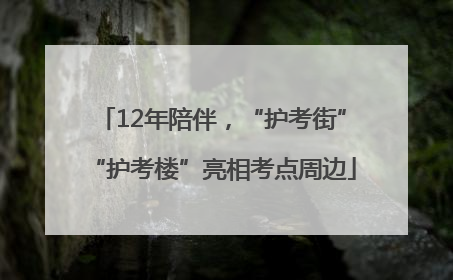 12年陪伴，“护考街”“护考楼”亮相考点周边