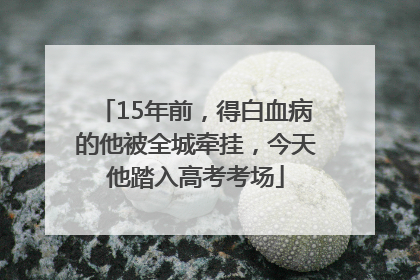 15年前，得白血病的他被全城牵挂，今天他踏入高考考场