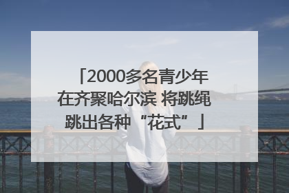 2000多名青少年在齐聚哈尔滨 将跳绳跳出各种“花式”