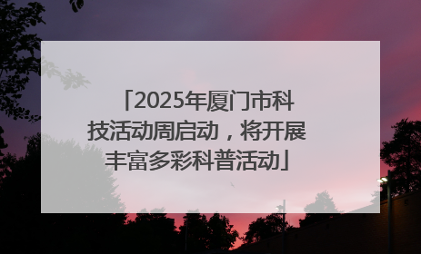 2025年厦门市科技活动周启动，将开展丰富多彩科普活动