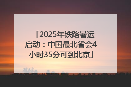 2025年铁路暑运启动：中国最北省会4小时35分可到北京