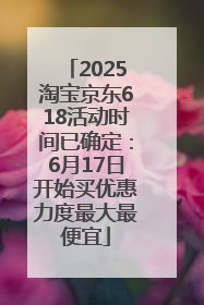 2025淘宝京东618活动时间已确定：6月17日开始买优惠力度最大最便宜