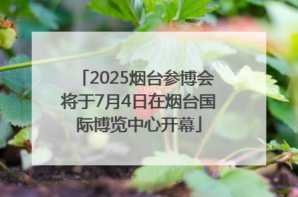 2025烟台参博会将于7月4日在烟台国际博览中心开幕