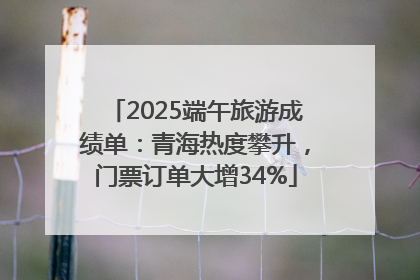2025端午旅游成绩单：青海热度攀升，门票订单大增34%
