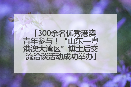 300余名优秀港澳青年参与！“山东—粤港澳大湾区”博士后交流洽谈活动成功举办