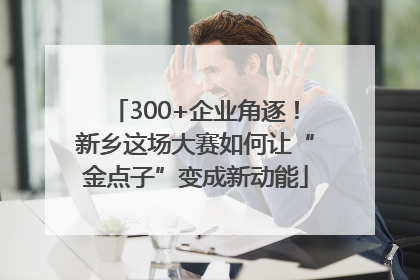 300+企业角逐！新乡这场大赛如何让“金点子”变成新动能