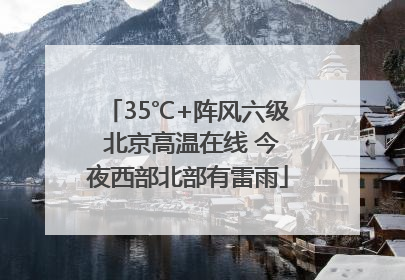 35℃+阵风六级 北京高温在线 今夜西部北部有雷雨