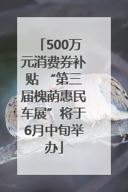 500万元消费券补贴 “第三届槐荫惠民车展”将于6月中旬举办