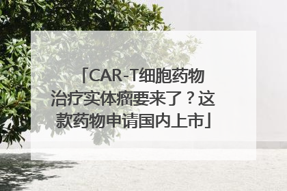CAR-T细胞药物治疗实体瘤要来了？这款药物申请国内上市